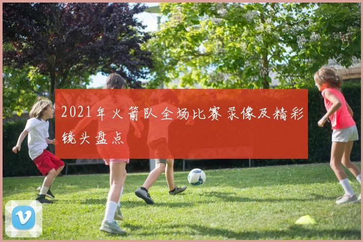 2021年火箭队全场比赛录像及精彩镜头盘点