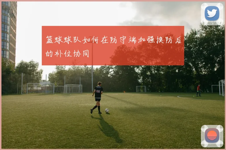 篮球球队如何在防守端加强换防后的补位协同