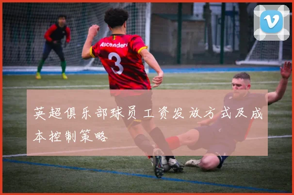 英超俱乐部球员工资发放方式及成本控制策略