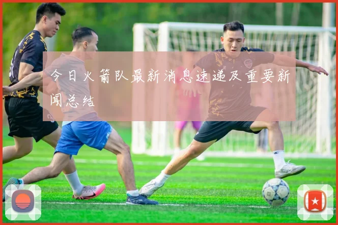 今日火箭队最新消息速递及重要新闻总结