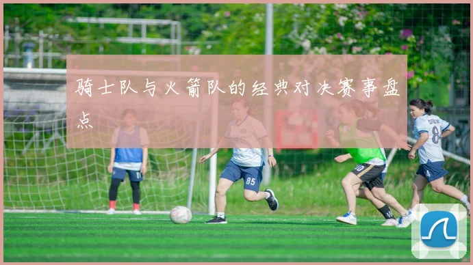 骑士队与火箭队的经典对决赛事盘点